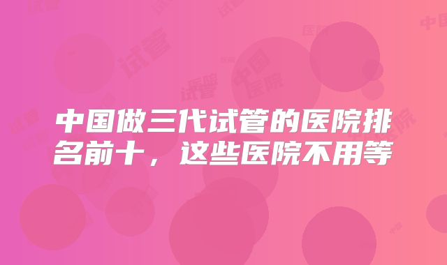 中国做三代试管的医院排名前十,这些医院不用等
