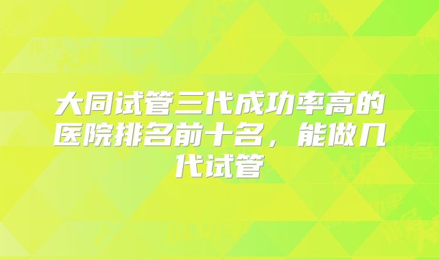 大同试管三代成功率高的医院排名前十名,能做几代试管