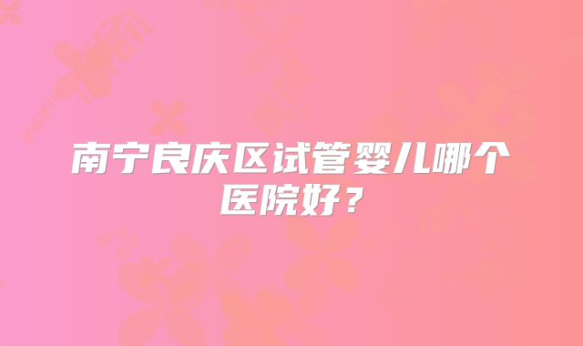 南宁良庆区试管婴儿哪个医院好?