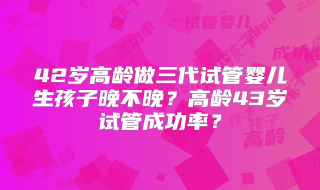 42岁高龄做三代试管婴儿生孩子晚不晚？高龄43岁试管成功率？