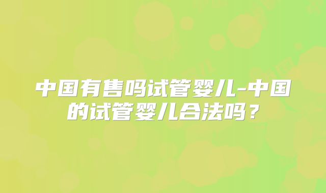 中国有售吗试管婴儿-中国的试管婴儿合法吗?