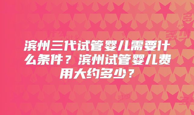滨州三代试管婴儿需要什么条件?滨州试管婴儿费用大约多少?