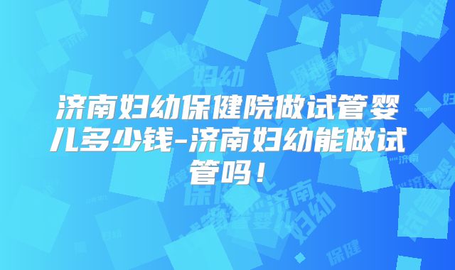 济南妇幼保健院做试管婴儿多少钱-济南妇幼能做试管吗!