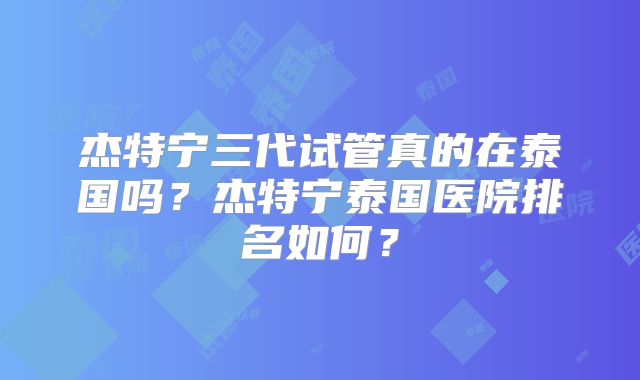 杰特宁三代试管真的在泰国吗?杰特宁泰国医院排名如何?