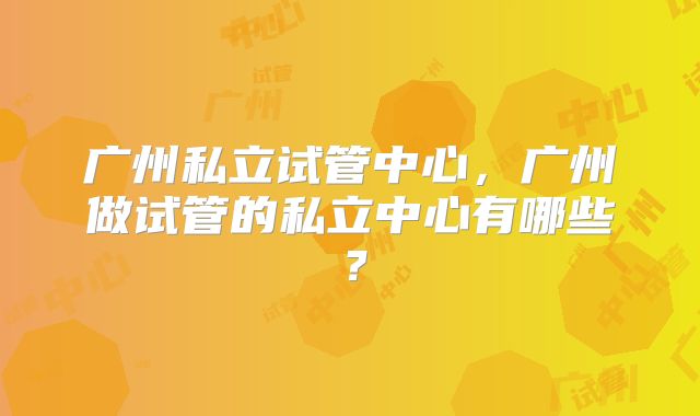 广州私立试管中心,广州做试管的私立中心有哪些?