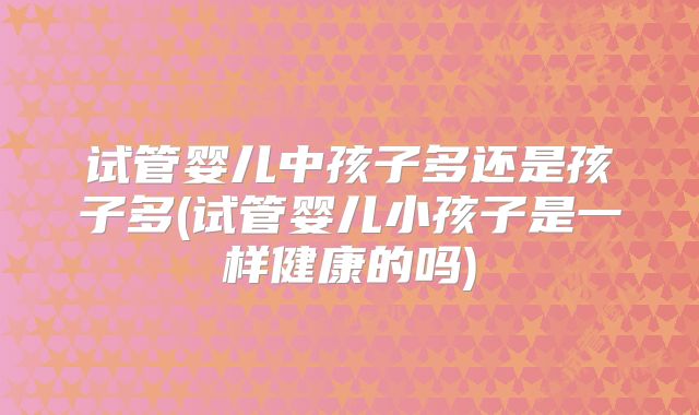 试管婴儿中孩子多还是孩子多(试管婴儿小孩子是一样健康的吗)