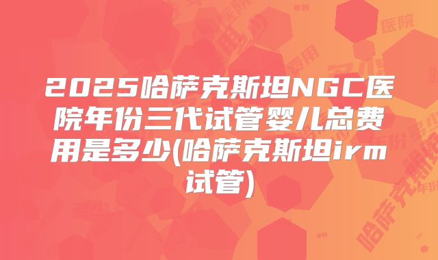 2025哈萨克斯坦NGC医院年份三代试管婴儿总费用是多少(哈萨克斯坦irm试管)