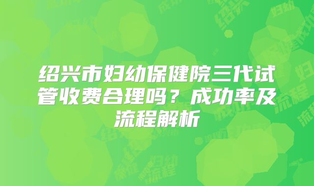 绍兴市妇幼保健院三代试管收费合理吗?成功率及流程解析