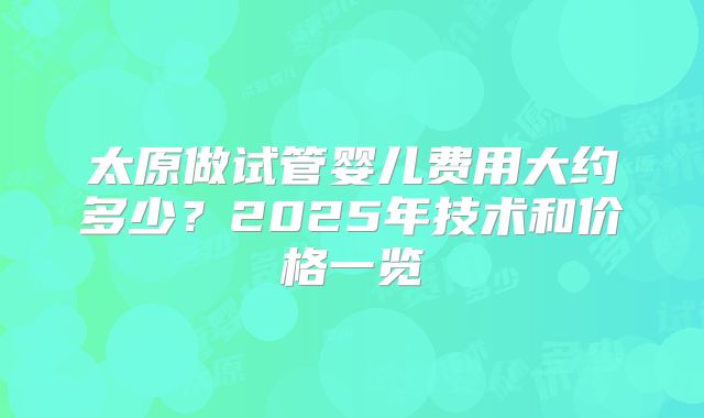 太原做试管婴儿费用大约多少？2025年技术和价格一览