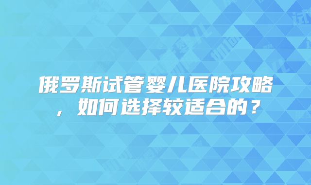 俄罗斯试管婴儿医院攻略，如何选择较适合的？