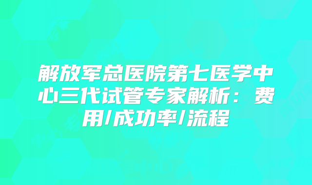 解放军总医院第七医学中心三代试管专家解析:费用/成功率/流程