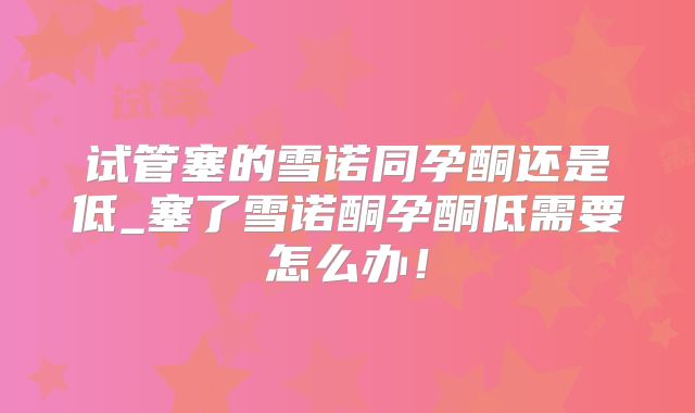 试管塞的雪诺同孕酮还是低_塞了雪诺酮孕酮低需要怎么办！