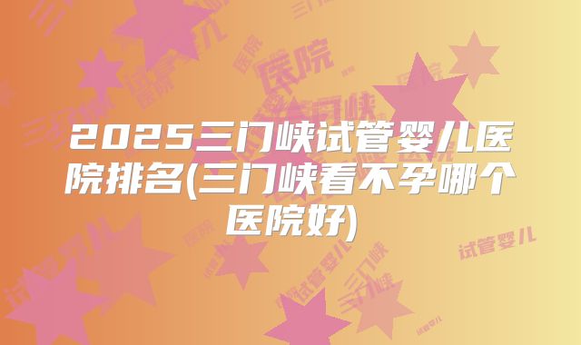 2025三门峡试管婴儿医院排名(三门峡看不孕哪个医院好)