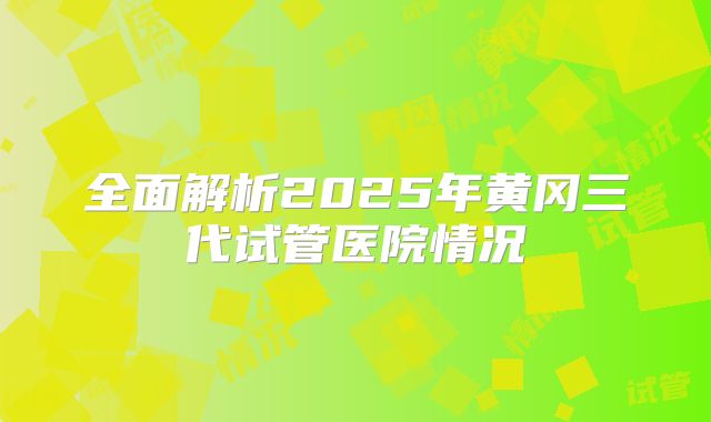 全面解析2025年黄冈三代试管医院情况