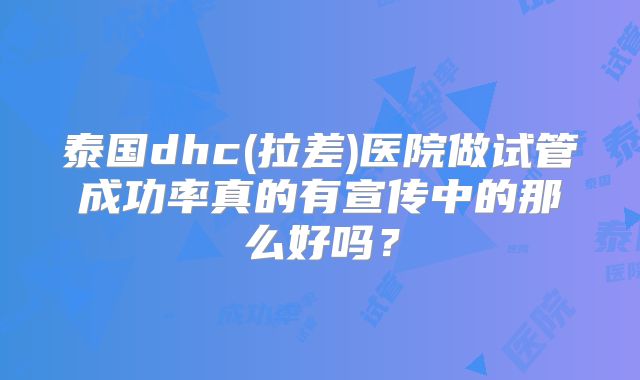 泰国dhc(拉差)医院做试管成功率真的有宣传中的那么好吗?
