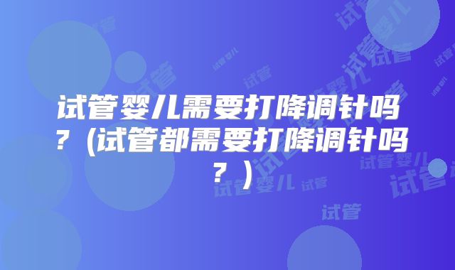 试管婴儿需要打降调针吗?(试管都需要打降调针吗?)