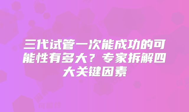 三代试管一次能成功的可能性有多大?专家拆解四大关键因素