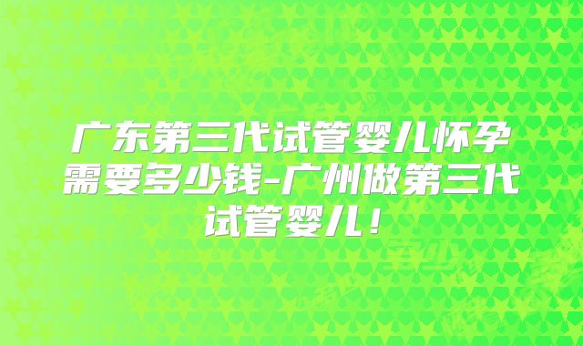 广东第三代试管婴儿怀孕需要多少钱-广州做第三代试管婴儿!
