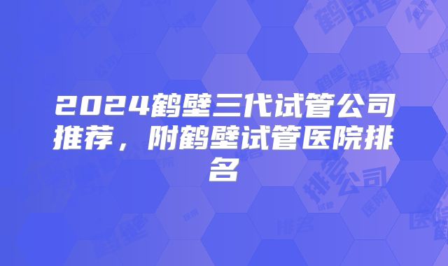 2024鹤壁三代试管公司推荐，附鹤壁试管医院排名
