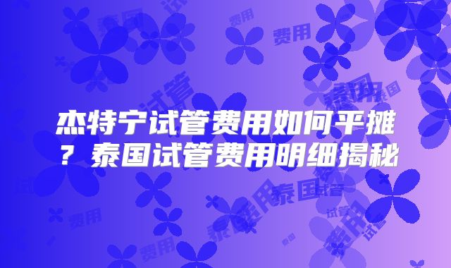 杰特宁试管费用如何平摊?泰国试管费用明细揭秘