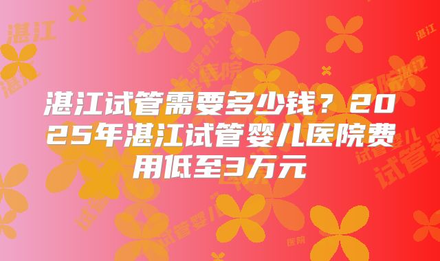 湛江试管需要多少钱？2025年湛江试管婴儿医院费用低至3万元