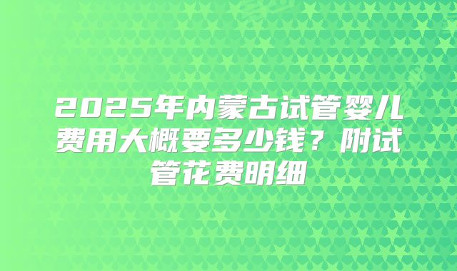 2025年内蒙古试管婴儿费用大概要多少钱？附试管花费明细
