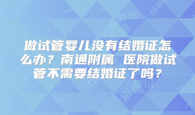 做试管婴儿没有结婚证怎么办?南通附属 医院做试管不需要结婚证了吗?