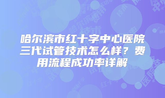 哈尔滨市红十字中心医院三代试管技术怎么样?费用流程成功率详解