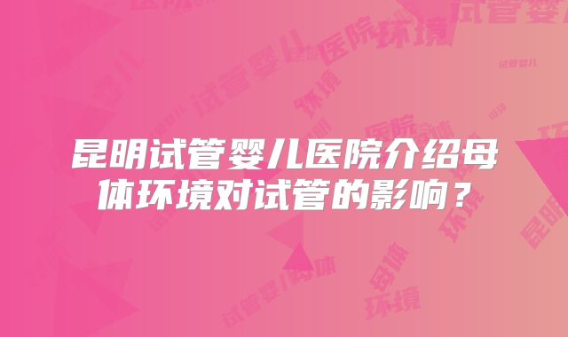 昆明试管婴儿医院介绍母体环境对试管的影响?