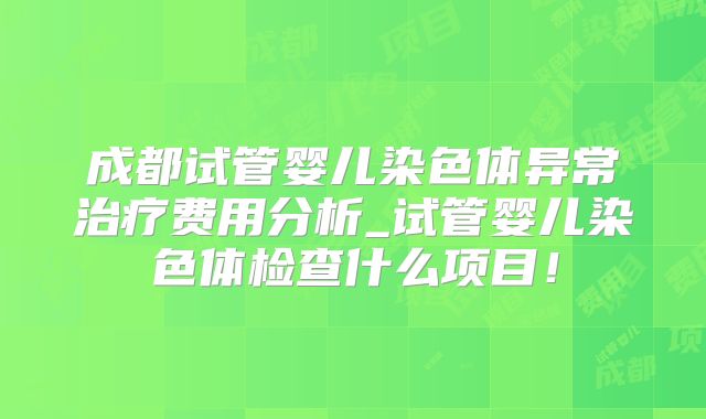 成都试管婴儿染色体异常治疗费用分析_试管婴儿染色体检查什么项目！