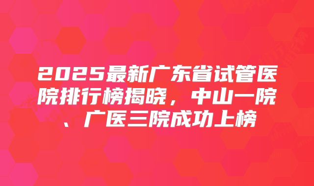 2025最新广东省试管医院排行榜揭晓,中山一院、广医三院成功上榜