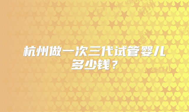 杭州做一次三代试管婴儿多少钱?