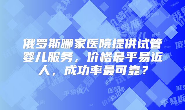 俄罗斯哪家医院提供试管婴儿服务,价格最平易近人,成功率最可靠?