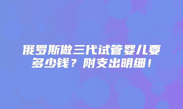 俄罗斯做三代试管婴儿要多少钱?附支出明细!