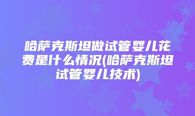 哈萨克斯坦做试管婴儿花费是什么情况(哈萨克斯坦试管婴儿技术)