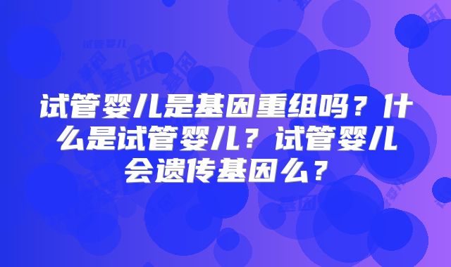 试管婴儿是基因重组吗?什么是试管婴儿?试管婴儿会遗传基因么?