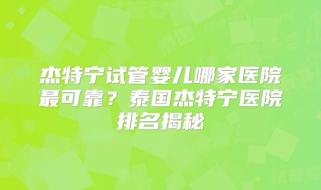 杰特宁试管婴儿哪家医院最可靠?泰国杰特宁医院排名揭秘