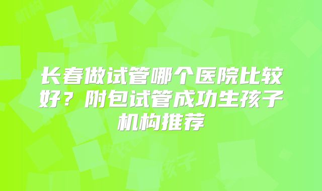 长春做试管哪个医院比较好?附包试管成功生孩子机构推荐