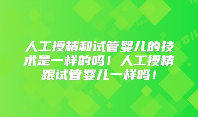 人工授精和试管婴儿的技术是一样的吗！人工授精跟试管婴儿一样吗！