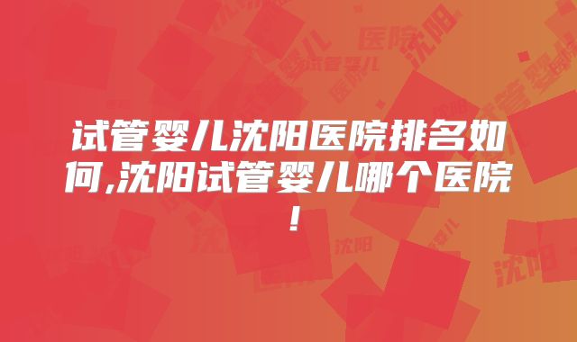 试管婴儿沈阳医院排名如何,沈阳试管婴儿哪个医院!