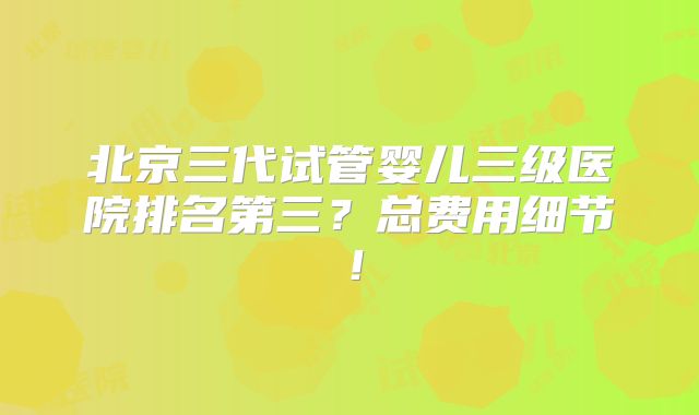 北京三代试管婴儿三级医院排名第三?总费用细节!