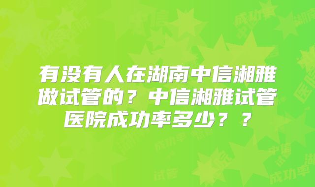 有没有人在湖南中信湘雅做试管的?中信湘雅试管医院成功率多少??