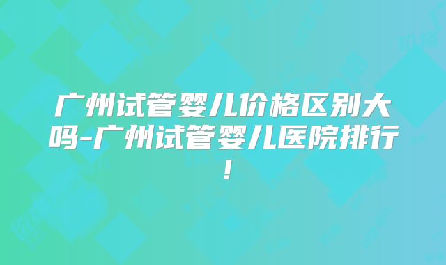 广州试管婴儿价格区别大吗-广州试管婴儿医院排行！