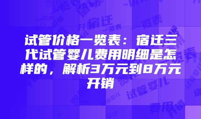 试管价格一览表:宿迁三代试管婴儿费用明细是怎样的,解析3万元到8万元开销