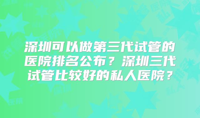 深圳可以做第三代试管的医院排名公布？深圳三代试管比较好的私人医院？