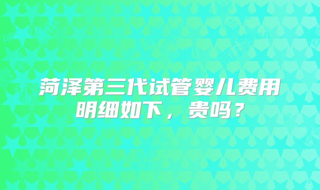 菏泽第三代试管婴儿费用明细如下,贵吗?
