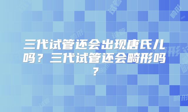 三代试管还会出现唐氏儿吗?三代试管还会畸形吗?