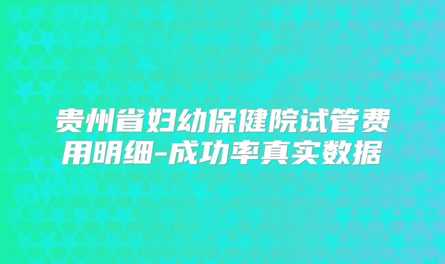 贵州省妇幼保健院试管费用明细-成功率真实数据