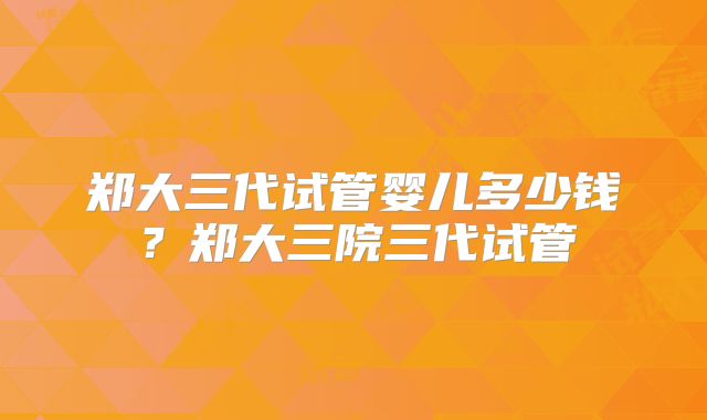 郑大三代试管婴儿多少钱?郑大三院三代试管