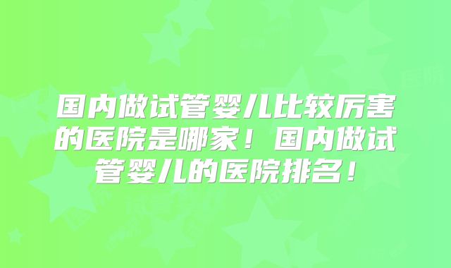 国内做试管婴儿比较厉害的医院是哪家！国内做试管婴儿的医院排名！